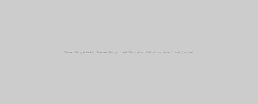 Online Dating A Turkish Woman: Things Should Know About Before Encounter Turkish Females.